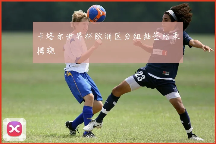 卡塔尔世界杯欧洲区分组抽签结果揭晓