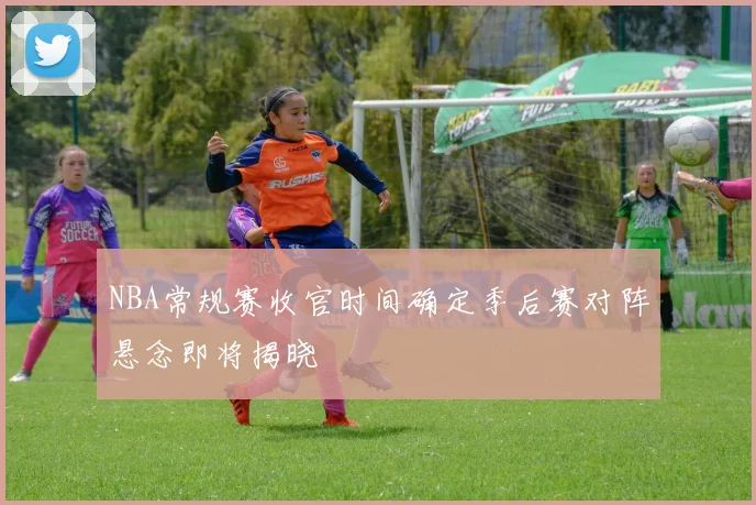 NBA常规赛收官时间确定季后赛对阵悬念即将揭晓
