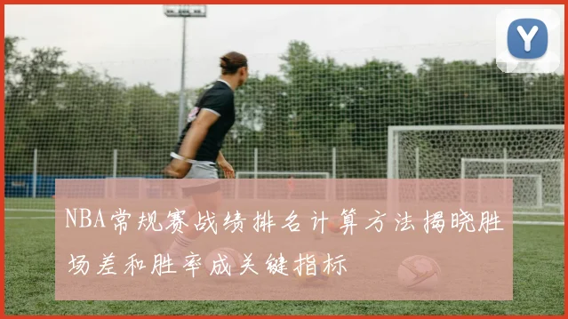 NBA常规赛战绩排名计算方法揭晓胜场差和胜率成关键指标