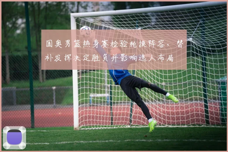 国奥男篮热身赛检验轮换阵容，替补发挥决定胜负并影响选人布局