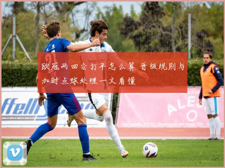 欧冠两回合打平怎么算 晋级规则与加时点球处理一文看懂