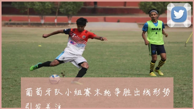 葡萄牙队小组赛末轮争胜出线形势引发关注