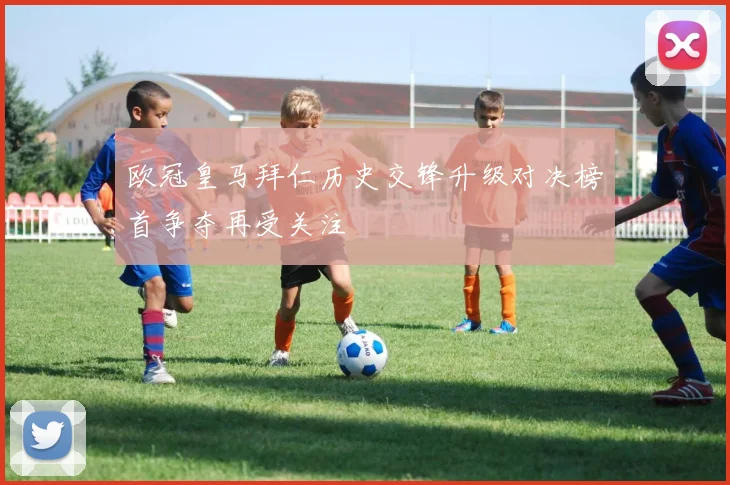 欧冠皇马拜仁历史交锋升级对决榜首争夺再受关注