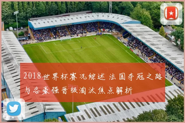 2018世界杯赛况综述 法国夺冠之路与各豪强晋级淘汰焦点解析