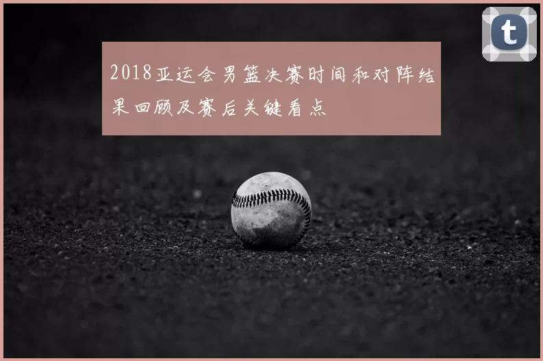 2018亚运会男篮决赛时间和对阵结果回顾及赛后关键看点