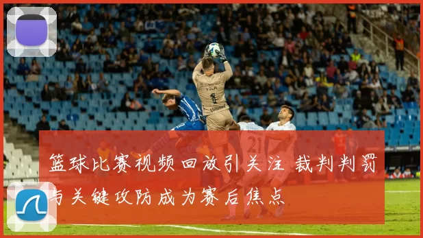 篮球比赛视频回放引关注 裁判判罚与关键攻防成为赛后焦点
