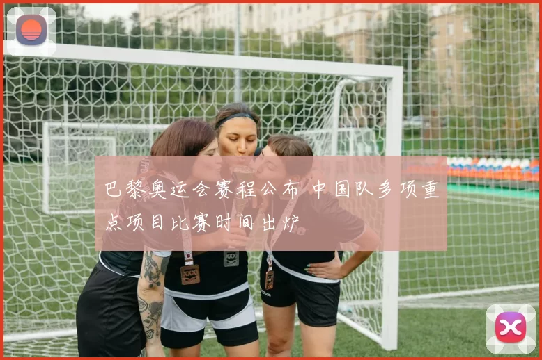 巴黎奥运会赛程公布 中国队多项重点项目比赛时间出炉