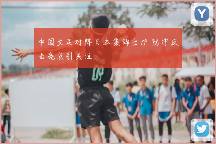 中国女足对阵日本集锦出炉 防守反击亮点引关注