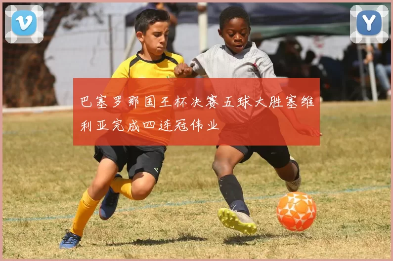 巴塞罗那国王杯决赛五球大胜塞维利亚完成四连冠伟业