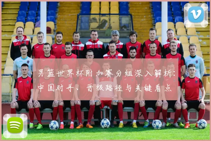 男篮世界杯附加赛分组深入解析：中国对手、晋级路径与关键看点