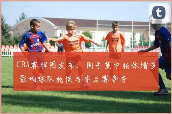 CBA赛程图发布：国手集中轮休增多 影响球队轮换与季后赛争夺