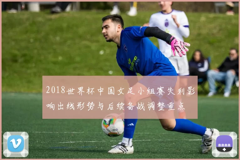 2018世界杯中国女足小组赛失利影响出线形势与后续备战调整重点