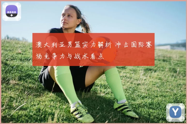 澳大利亚男篮实力解析 冲击国际赛场竞争力与战术看点