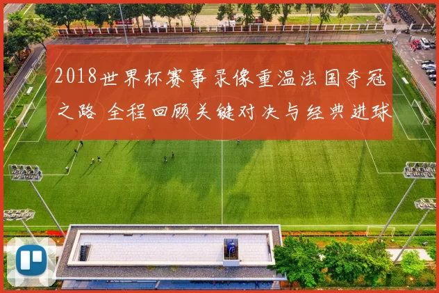 2018世界杯赛事录像重温法国夺冠之路 全程回顾关键对决与经典进球