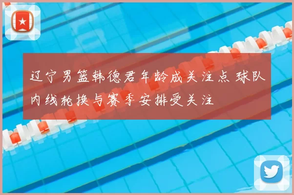 辽宁男篮韩德君年龄成关注点 球队内线轮换与赛季安排受关注