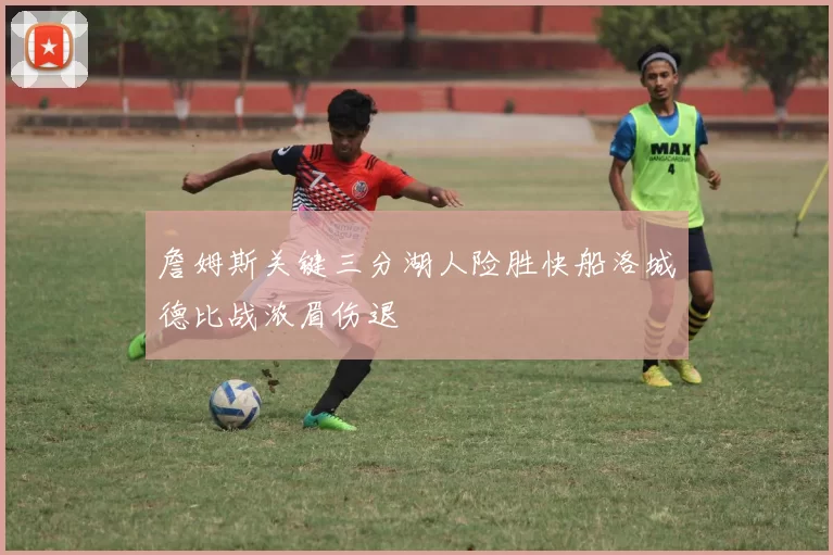 詹姆斯关键三分湖人险胜快船洛城德比战浓眉伤退