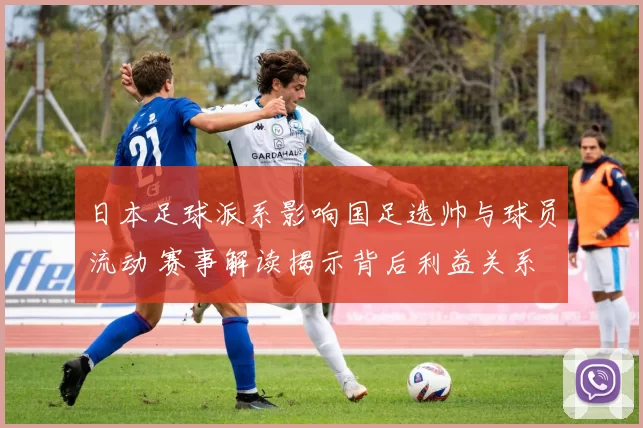 日本足球派系影响国足选帅与球员流动 赛事解读揭示背后利益关系