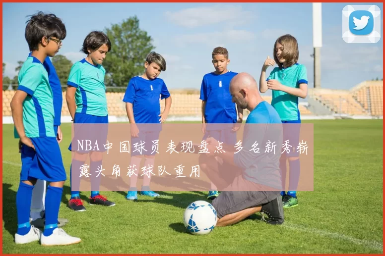 NBA中国球员表现盘点 多名新秀崭露头角获球队重用