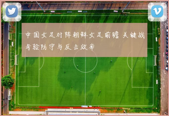 中国女足对阵朝鲜女足前瞻 关键战考验防守与反击效率
