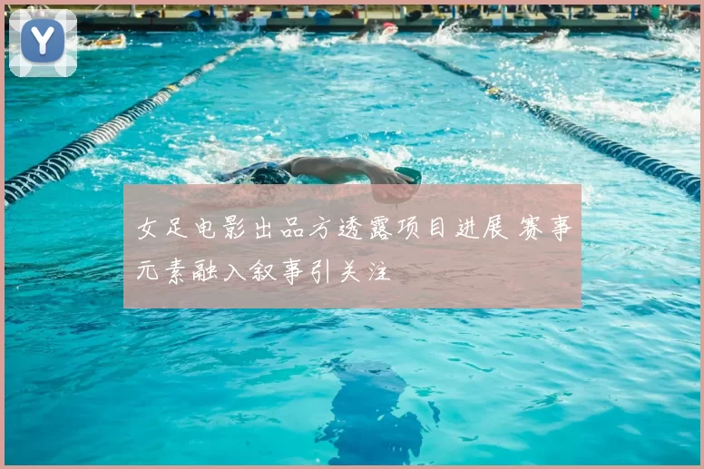 女足电影出品方透露项目进展 赛事元素融入叙事引关注