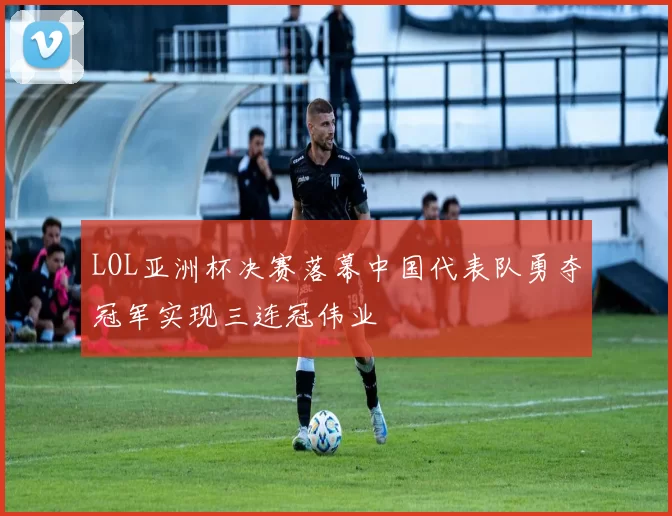 LOL亚洲杯决赛落幕中国代表队勇夺冠军实现三连冠伟业