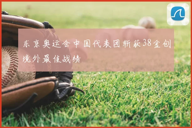 东京奥运会中国代表团斩获38金创境外最佳战绩