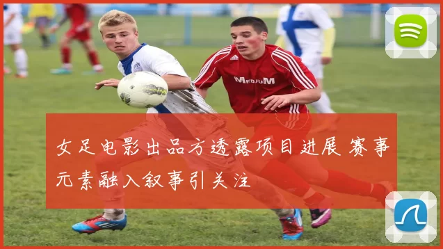 女足电影出品方透露项目进展 赛事元素融入叙事引关注