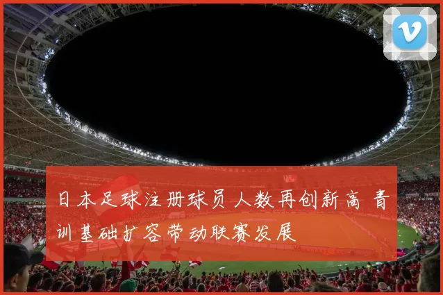 日本足球注册球员人数再创新高 青训基础扩容带动联赛发展