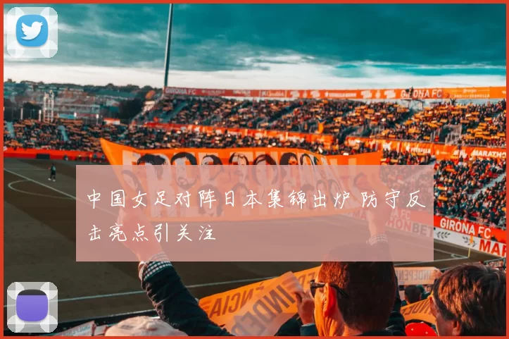 中国女足对阵日本集锦出炉 防守反击亮点引关注