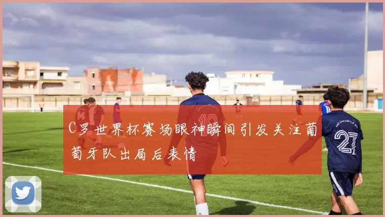 C罗世界杯赛场眼神瞬间引发关注葡萄牙队出局后表情