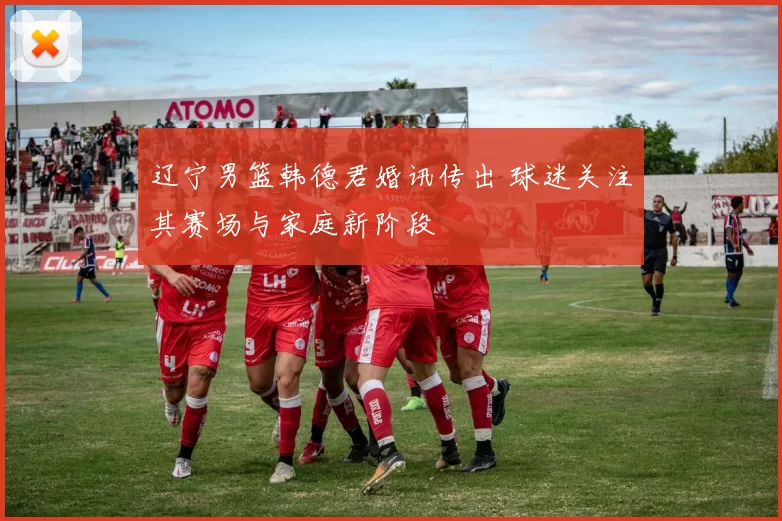 辽宁男篮韩德君婚讯传出 球迷关注其赛场与家庭新阶段