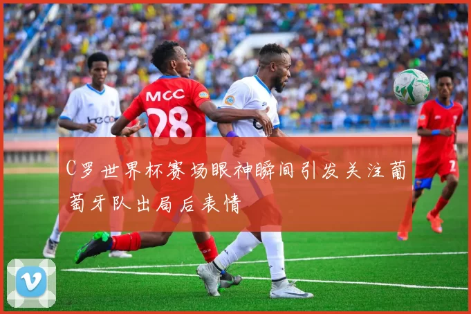 C罗世界杯赛场眼神瞬间引发关注葡萄牙队出局后表情