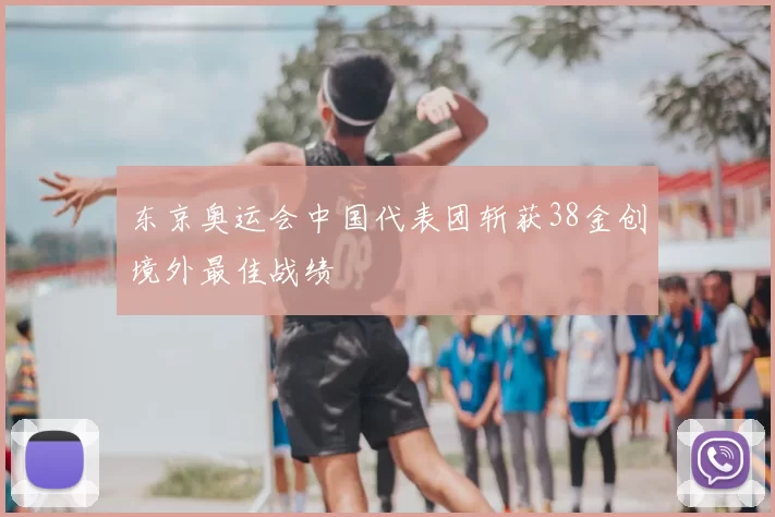 东京奥运会中国代表团斩获38金创境外最佳战绩