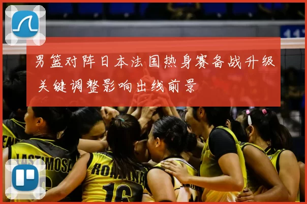 男篮对阵日本法国热身赛备战升级 关键调整影响出线前景