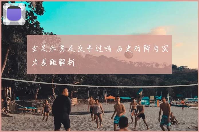 女足和男足交手过吗 历史对阵与实力差距解析
