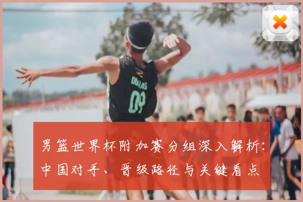 男篮世界杯附加赛分组深入解析：中国对手、晋级路径与关键看点