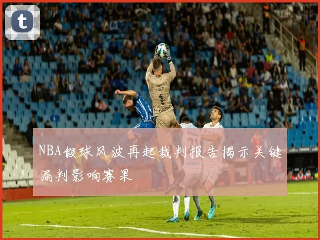 NBA假球风波再起裁判报告揭示关键漏判影响赛果