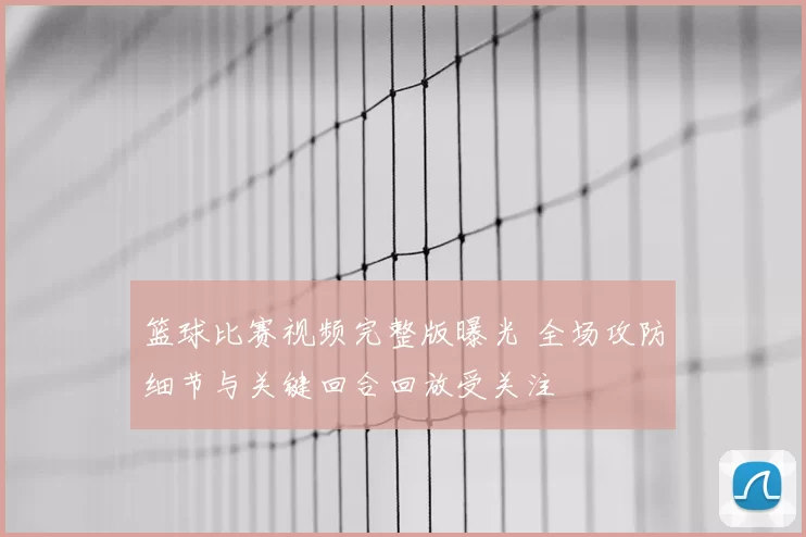 篮球比赛视频完整版曝光 全场攻防细节与关键回合回放受关注