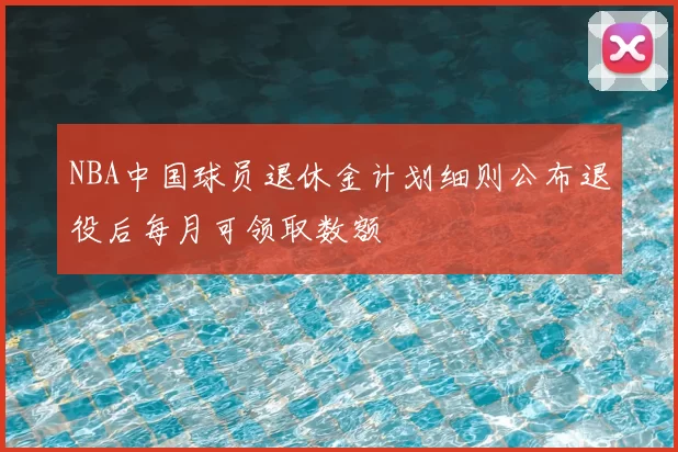 NBA中国球员退休金计划细则公布退役后每月可领取数额