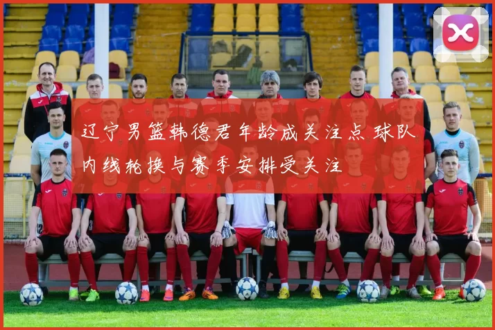 辽宁男篮韩德君年龄成关注点 球队内线轮换与赛季安排受关注