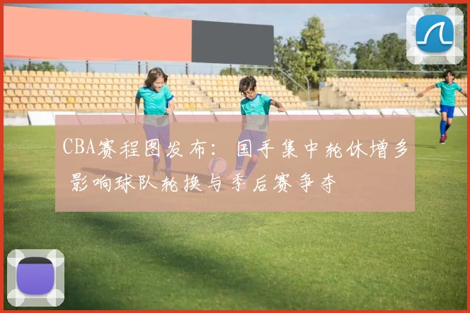 CBA赛程图发布：国手集中轮休增多 影响球队轮换与季后赛争夺