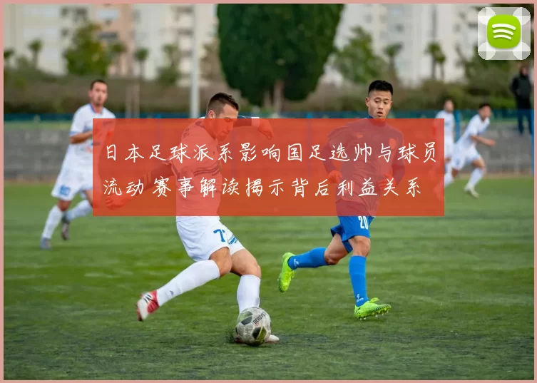 日本足球派系影响国足选帅与球员流动 赛事解读揭示背后利益关系