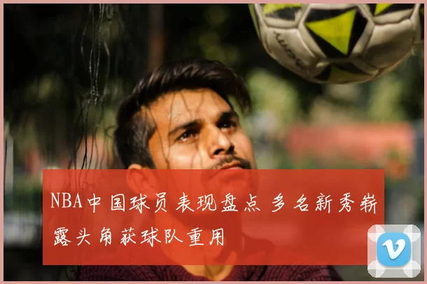NBA中国球员表现盘点 多名新秀崭露头角获球队重用