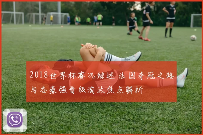 2018世界杯赛况综述 法国夺冠之路与各豪强晋级淘汰焦点解析