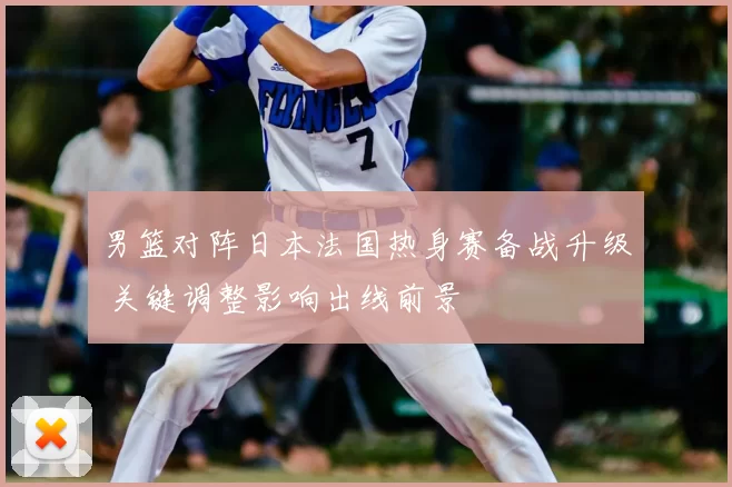 男篮对阵日本法国热身赛备战升级 关键调整影响出线前景