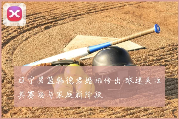 辽宁男篮韩德君婚讯传出 球迷关注其赛场与家庭新阶段