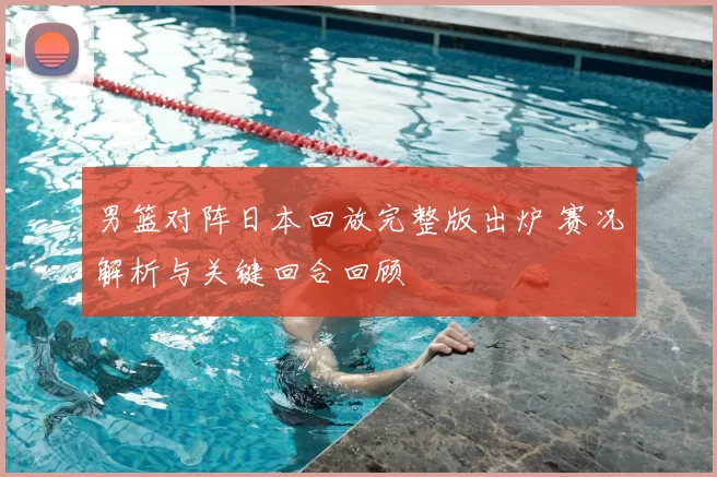 男篮对阵日本回放完整版出炉 赛况解析与关键回合回顾