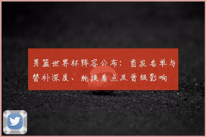 男篮世界杯阵容公布：首发名单与替补深度、轮换看点及晋级影响