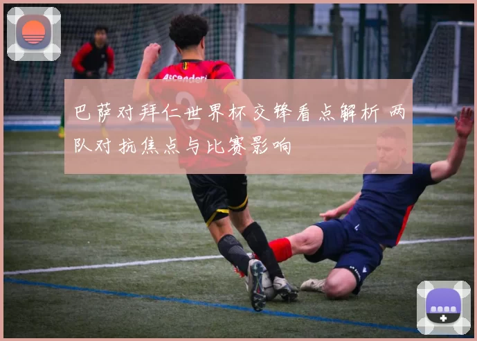 巴萨对拜仁世界杯交锋看点解析 两队对抗焦点与比赛影响